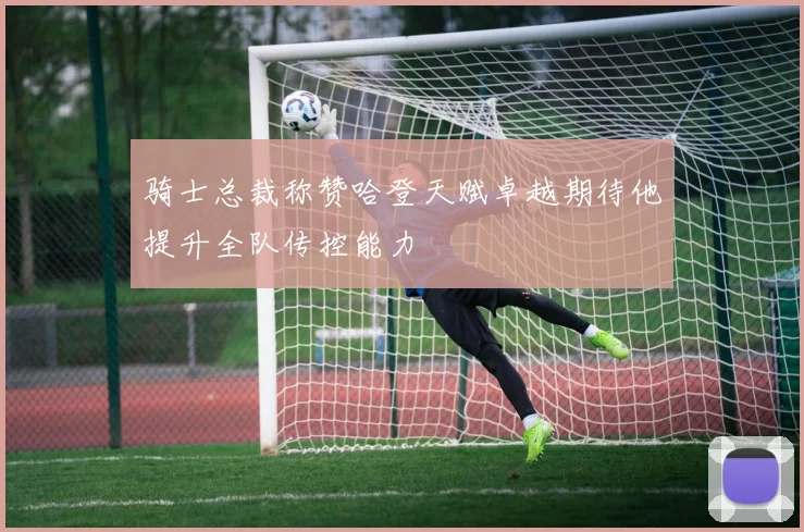 骑士总裁称赞哈登天赋卓越期待他提升全队传控能力