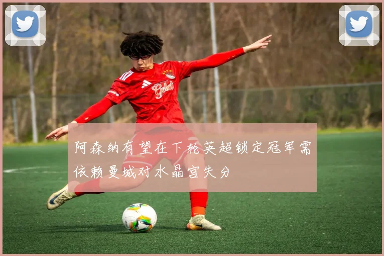 阿森纳有望在下轮英超锁定冠军需依赖曼城对水晶宫失分