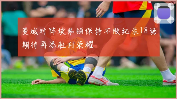曼城对阵埃弗顿保持不败纪录18场期待再添胜利荣耀