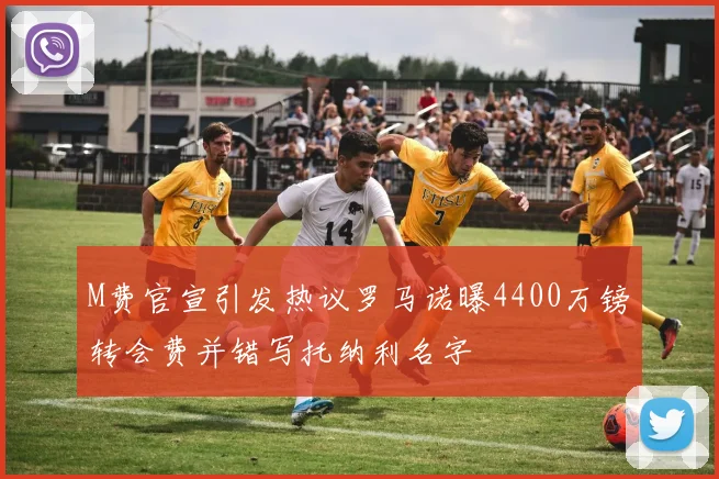 M费官宣引发热议罗马诺曝4400万镑转会费并错写托纳利名字