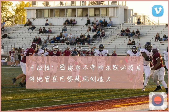 卡拉格：图赫尔不带帕尔默必将后悔他曾在巴黎展现创造力