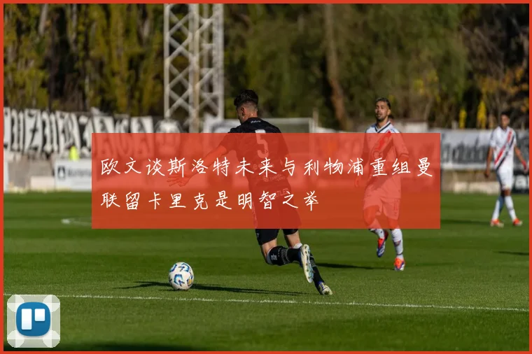 欧文谈斯洛特未来与利物浦重组曼联留卡里克是明智之举