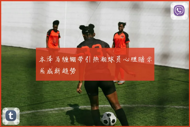 本泽马缠绷带引热潮球员心理暗示或成新趋势