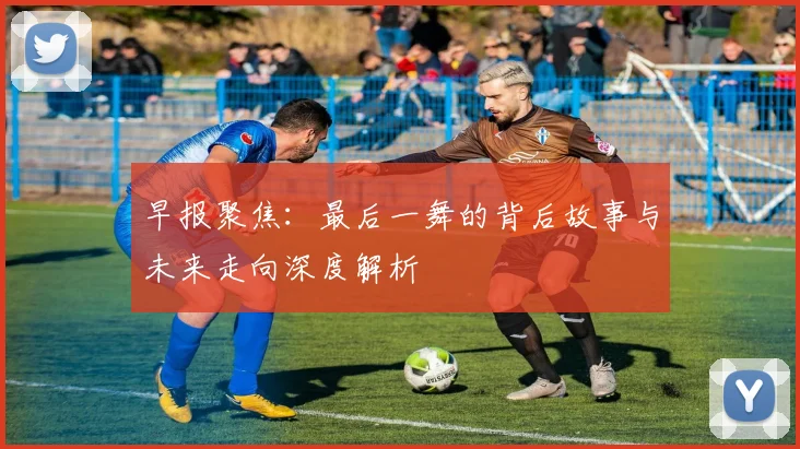早报聚焦：最后一舞的背后故事与未来走向深度解析