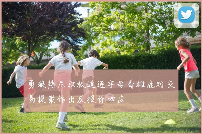 勇狼热尼积极追逐字母哥雄鹿对交易提案作出反报价回应