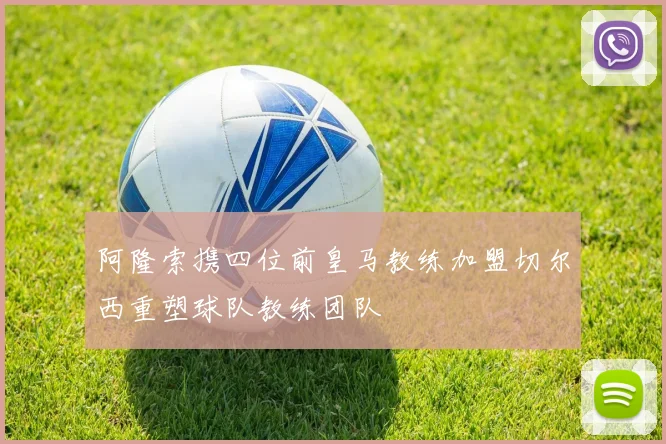 阿隆索携四位前皇马教练加盟切尔西重塑球队教练团队