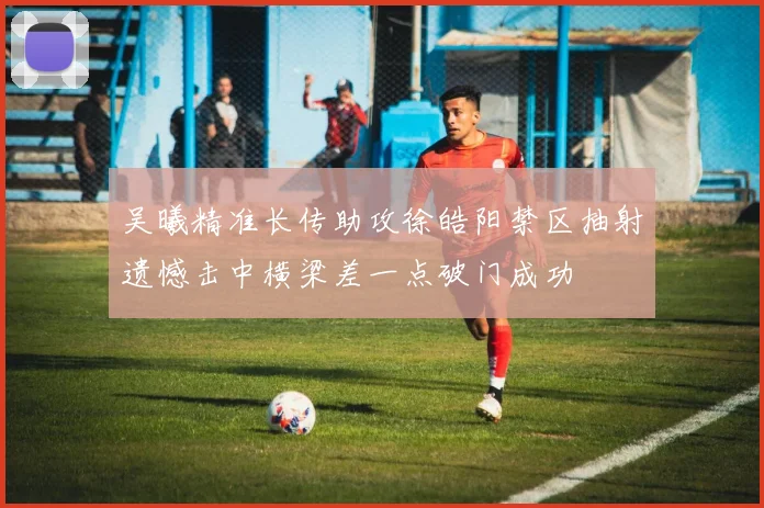 吴曦精准长传助攻徐皓阳禁区抽射遗憾击中横梁差一点破门成功