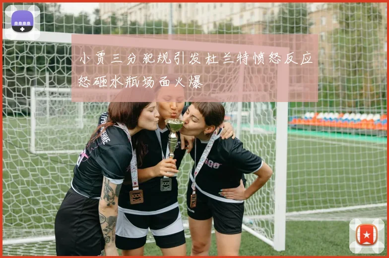 小贾三分犯规引发杜兰特愤怒反应怒砸水瓶场面火爆