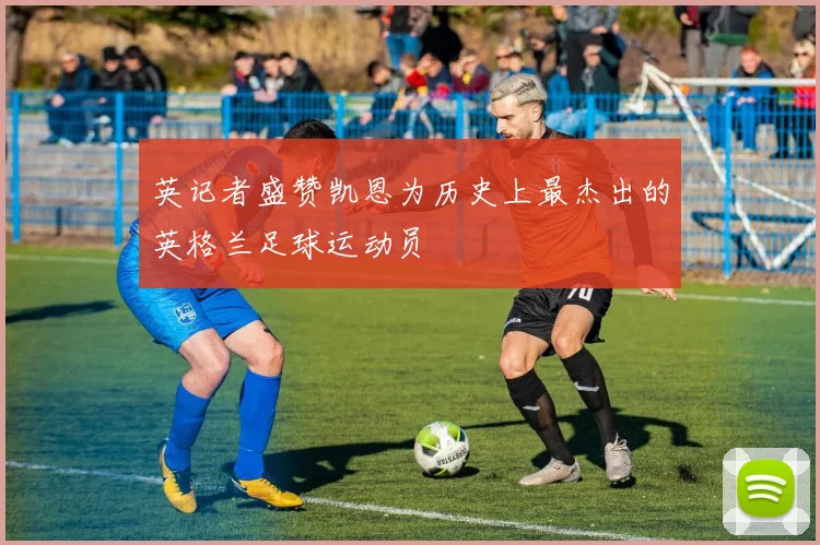 英记者盛赞凯恩为历史上最杰出的英格兰足球运动员