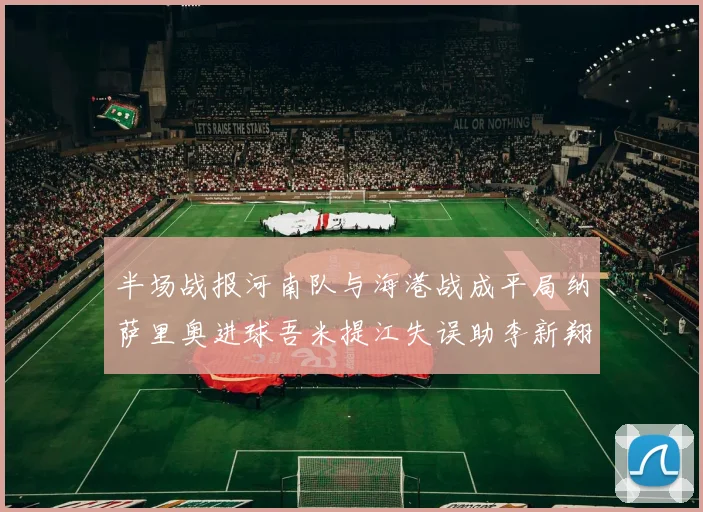 半场战报河南队与海港战成平局纳萨里奥进球吾米提江失误助李新翔扳平