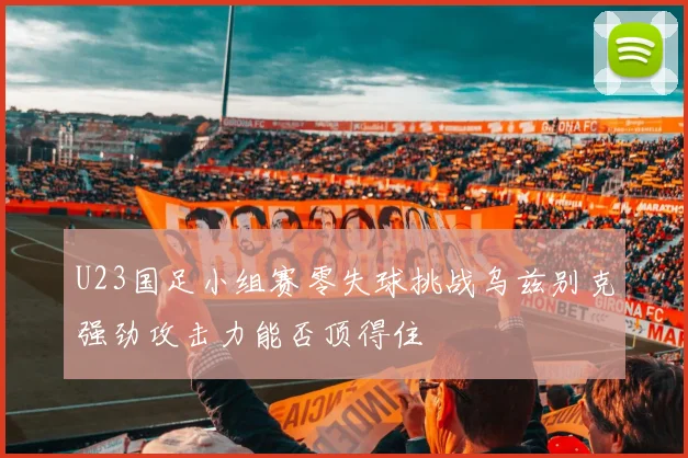U23国足小组赛零失球挑战乌兹别克强劲攻击力能否顶得住