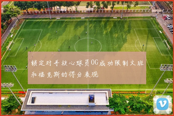 锁定对手核心球员OG成功限制文班和福克斯的得分表现