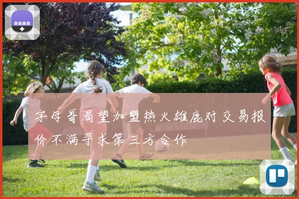 字母哥渴望加盟热火雄鹿对交易报价不满寻求第三方合作
