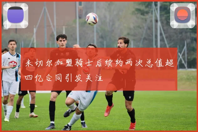 米切尔加盟骑士后续约两次总值超四亿合同引发关注