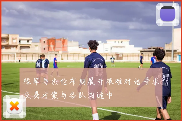 绿军与杰伦布朗展开艰难对话寻求交易方案与各队沟通中