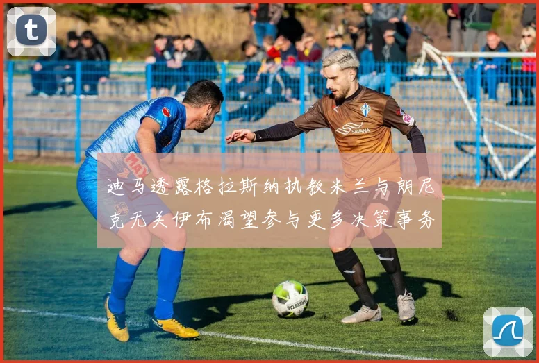 迪马透露格拉斯纳执教米兰与朗尼克无关伊布渴望参与更多决策事务