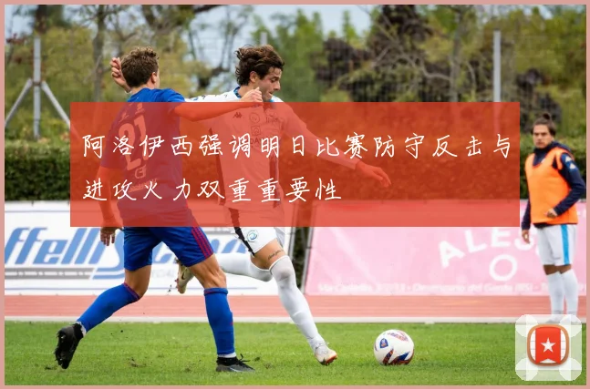 阿洛伊西强调明日比赛防守反击与进攻火力双重重要性