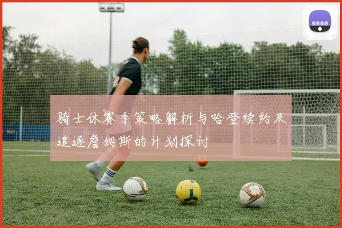 骑士休赛季策略解析与哈登续约及追逐詹姆斯的计划探讨