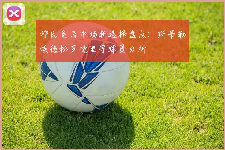 穆氏皇马中场新选择盘点：斯蒂勒埃德松罗德里等球员分析