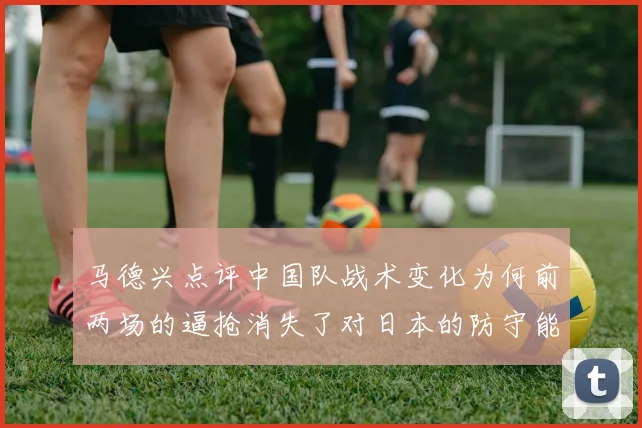 马德兴点评中国队战术变化为何前两场的逼抢消失了对日本的防守能否奏效