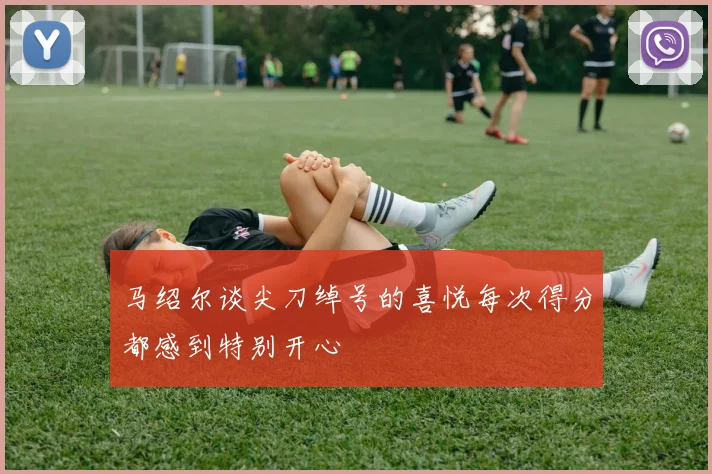 马绍尔谈尖刀绰号的喜悦每次得分都感到特别开心