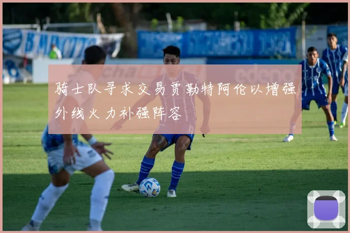 骑士队寻求交易贾勒特阿伦以增强外线火力补强阵容
