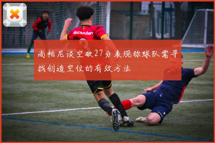 尚帕尼谈空砍27分表现称球队需寻找创造空位的有效方法