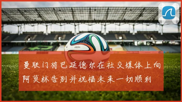曼联门将巴延德尔在社交媒体上向阿莫林告别并祝福未来一切顺利