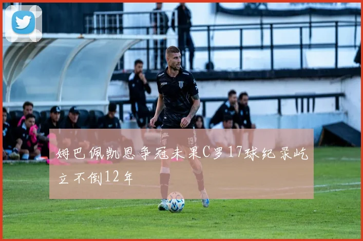 姆巴佩凯恩争冠未果C罗17球纪录屹立不倒12年