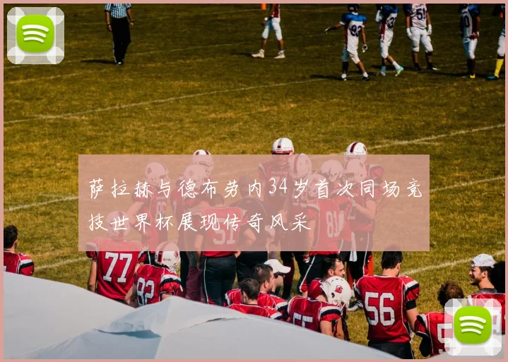 萨拉赫与德布劳内34岁首次同场竞技世界杯展现传奇风采