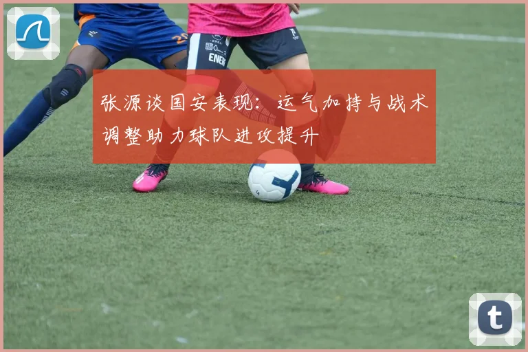 张源谈国安表现：运气加持与战术调整助力球队进攻提升