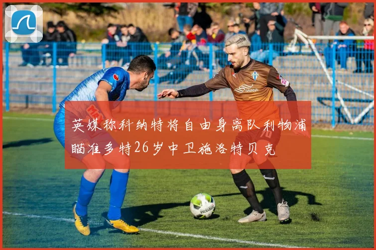 英媒称科纳特将自由身离队利物浦瞄准多特26岁中卫施洛特贝克