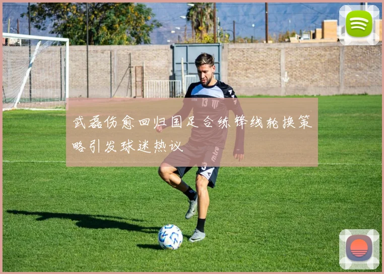 武磊伤愈回归国足合练锋线轮换策略引发球迷热议