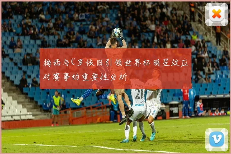 梅西与C罗依旧引领世界杯明星效应对赛事的重要性分析