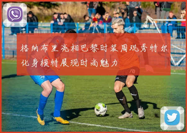 格纳布里亮相巴黎时装周观秀特尔化身模特展现时尚魅力
