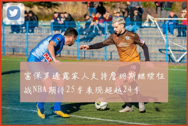 富保罗透露家人支持詹姆斯继续征战NBA期待25季表现超越24季