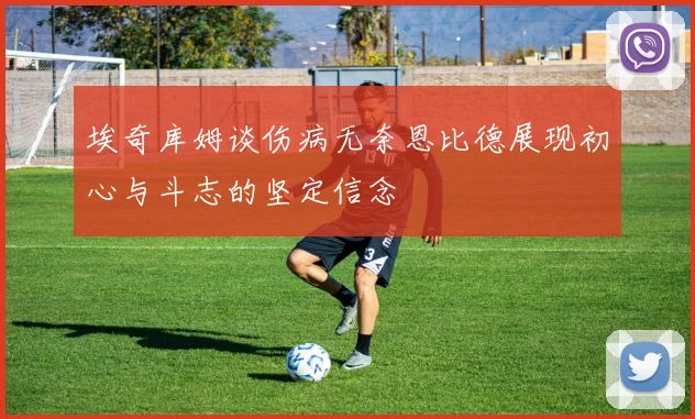 埃奇库姆谈伤病无奈恩比德展现初心与斗志的坚定信念
