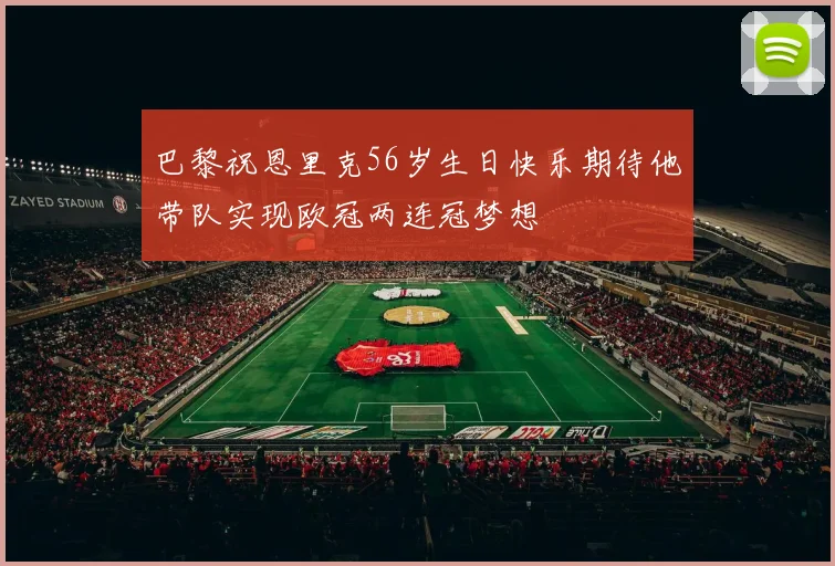 巴黎祝恩里克56岁生日快乐期待他带队实现欧冠两连冠梦想