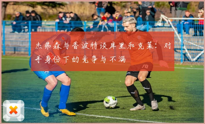 杰弗森与香波特谈库里和克莱：对手身份下的竞争与不满