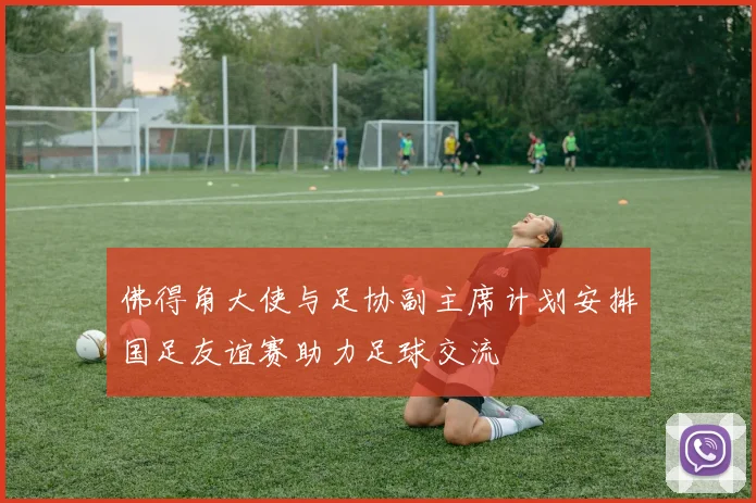 佛得角大使与足协副主席计划安排国足友谊赛助力足球交流