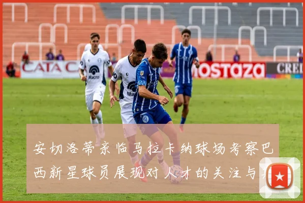安切洛蒂亲临马拉卡纳球场考察巴西新星球员展现对人才的关注与期待