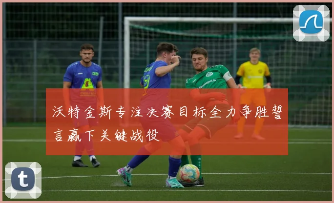 沃特金斯专注决赛目标全力争胜誓言赢下关键战役