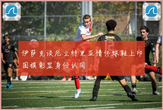 伊萨克谈厄立特里亚情怀球鞋上印国旗彰显身份认同