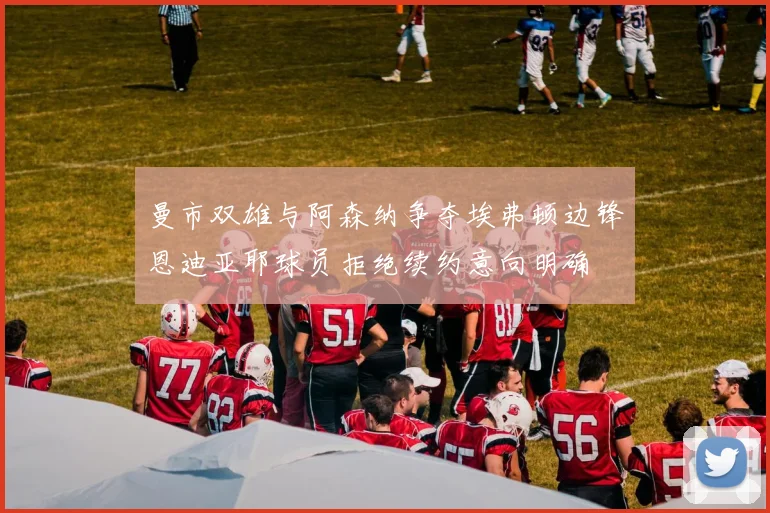 曼市双雄与阿森纳争夺埃弗顿边锋恩迪亚耶球员拒绝续约意向明确
