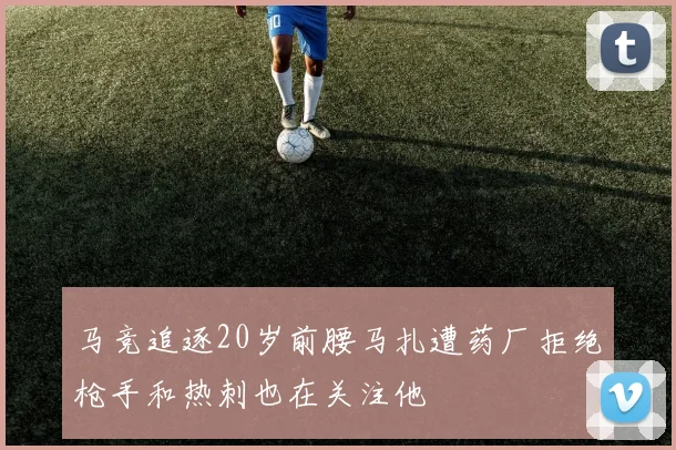 马竞追逐20岁前腰马扎遭药厂拒绝枪手和热刺也在关注他