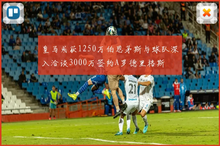 皇马或获1250万伯恩茅斯与球队深入洽谈3000万签约A罗德里格斯