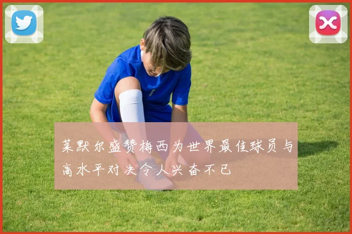 莱默尔盛赞梅西为世界最佳球员与高水平对决令人兴奋不已