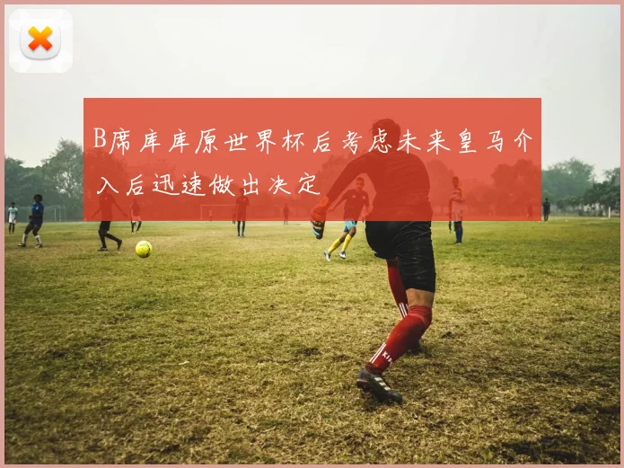 B席库库原世界杯后考虑未来皇马介入后迅速做出决定