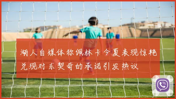 湖人自媒体称佩林卡今夏表现惊艳兑现对东契奇的承诺引发热议
