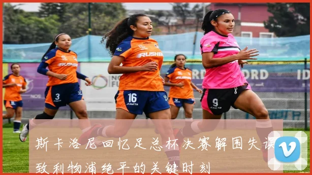 斯卡洛尼回忆足总杯决赛解围失误致利物浦绝平的关键时刻